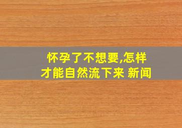 怀孕了不想要,怎样才能自然流下来 新闻